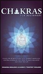 Chakras for Beginners: Unlock the Secrets to Heal with Chakras, Meditation, Mantras, Kundalini, Yoga, Reiki to Lead a Balanced and Stress Free Life