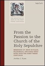From the Passion to the Church of the Holy Sepulchre: Memories of Jesus in Place, Pilgrimage, and Early Holy Sites Over the First Three Centuries (The ... of Jesus in the First Three Centuries, 7)