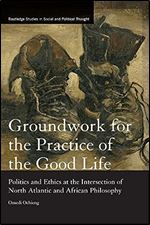 Groundwork for the Practice of the Good Life: Politics and Ethics at the Intersection of North Atlantic and African Philosophy (Routledge Studies in Social and Political Thought)