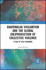 Guatemalan Vigilantism and the Global (Re)Production of Collective Violence (Routledge Studies in Anthropology)