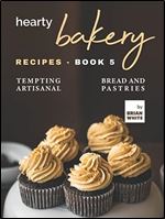 Hearty Bakery Recipes - Book 5: Tempting Artisanal Bread and Pastries
