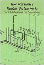 How Your Home's Plumbing System Works: How to Install and Repair Your Plumbing System: Repair Complete Home Plumbing Guide