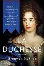 La Duchesse: The Life of Marie de Vignerot Cardinal Richelieu's Forgotten Heiress Who Shaped the Fate of France