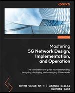 Mastering 5G Network Design, Implementation, and Operations: A comprehensive guide to understanding, designing, deploying, and managing 5G networks