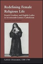Redefining Female Religious Life: French Ursulines and English Ladies in Seventeenth-Century Catholicism (Catholic Christendom, 1300-1700)