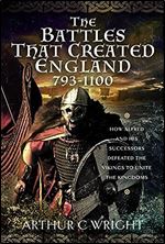 The Battles That Created England 793-1100: How Alfred and his Successors Defeated the Vikings to Unite the Kingdoms