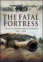 The Fatal Fortress: The Guns and Fortifications of Singapore 1819 - 1953