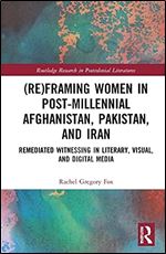 (Re)Framing Women in Post-Millennial Afghanistan, Pakistan, and Iran: Remediated Witnessing in Literary, Visual, and Digital Media (Routledge Research in Postcolonial Literatures)