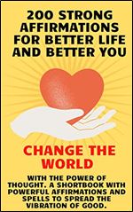 200 Strong Affirmations for Better Life and Better You: Change The World with the power of thought. A shortbook with Powerful affirmations and spells to spread the vibration of good.