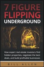 7 Figure Flipping Underground: How expert real estate investors find hidden properties, negotiate the best deals, and build profitable businesses