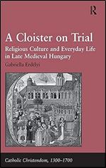 A Cloister on Trial: Religious Culture and Everyday Life in Late Medieval Hungary (Catholic Christendom, 1300-1700)