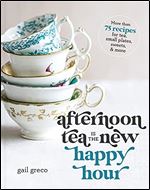Afternoon Tea Is the New Happy Hour: More than 75 Recipes for Tea, Small Plates, Sweets and More