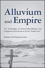 Alluvium and Empire: The Archaeology of Colonial Resettlement and Indigenous Persistence on Peru s North Coast (Archaeology of Indigenous-Colonial Interactions in the Americas)