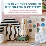 Beginner's Guide to Decorating Pottery: An Introduction to Glazes, Patterns, Inlay, Luster, and Dimensional Designs