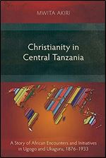 Christianity in Central Tanzania: A Story of African Encounters and Initiatives in Ugogo and Ukaguru, 1876-1933