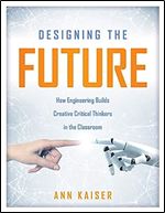 Designing the Future: How Engineering Builds Creative Critical Thinkers in the Classroom (Boost Critical and Creative Thinking Using the Engineering Design Process)