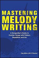Mastering Melody Writing: A Songwriter s Guide to Hookier Songs With Pattern, Repetition, and Arc