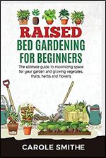 Raised Bed Gardening for Beginners: The Ultimate Guide To Maximizing Space For Your Garden And Growing Vegetales, Fruits, Herbs And Flowers