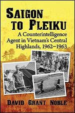 Saigon to Pleiku: A Counterintelligence Agent in Vietnam's Central Highlands, 1962 1963