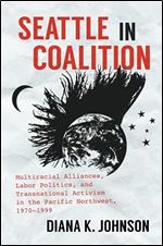 Seattle in Coalition: Multiracial Alliances, Labor Politics, and Transnational Activism in the Pacific Northwest, 1970 1999 (Justice, Power, and Politics)