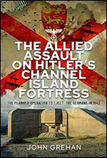 The Allied Assault on Hitler's Channel Island Fortress: The Planned Operation to Eject the Germans in 1943