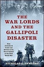 The War Lords and the Gallipoli Disaster: How Globalized Trade Led Britain to Its Worst Defeat of the First World War (Oxford Studies in International History)