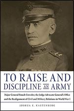 To Raise and Discipline an Army: Major General Enoch Crowder, the Judge Advocate General s Office, and the Realignment of Civil and Military Relations in World War I