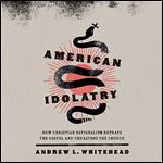 American Idolatry How Christian Nationalism Betrays the Gospel and Threatens the Church [Audiobook]