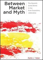 Between Market and Myth: The Spanish Artist Novel in the Post-Transition, 1992-2014 (Campos Ib ricos: Bucknell Studies in Iberian Literatures and Cultures)