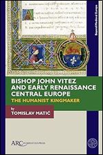 Bishop John Vitez and Early Renaissance Central Europe: The Humanist Kingmaker (Beyond Medieval Europe)