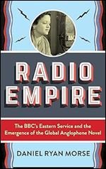 Radio Empire: The BBC s Eastern Service and the Emergence of the Global Anglophone Novel (Modernist Latitudes)