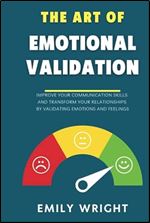 THE ART OF EMOTIONAL VALIDATION: Improve Your Communication Skills and Transform Your Relationships by Validating Emotions and Feelings