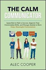 The Calm Communicator: Learn How to Talk to Anyone, Improve your Conversation Skills, and Manage Anxiety to Have Deep, Meaningful Conversations