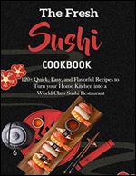 The Fresh Sushi Cookbook with 120+ Quick, Easy, and Flavorful Recipes to Turn your Home Kitchen into a World-Class Sushi Restaurant