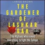 The Gardener of Lashkar Gah The Afghans Who Risked Everything to Fight the Taliban [Audiobook]
