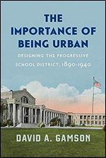 The Importance of Being Urban: Designing the Progressive School District, 1890-1940 (Historical Studies of Urban America)