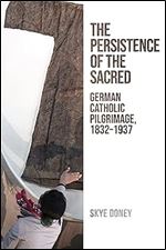 The Persistence of the Sacred: German Catholic Pilgrimage, 1832-1937 (German and European Studies)
