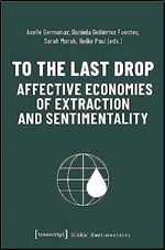 To the Last Drop - Affective Economies of Extraction and Sentimentality: Affective Economies of Extraction and Sentimentality (Global Sentimentality)
