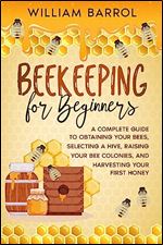 Beekeeping for Beginners: A Complete Guide to Obtaining Your Bees, Selecting a Hive, Raising Your Bee Colonies, and Harvesting Your First Honey