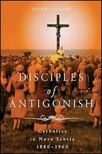 Disciples of Antigonish: Catholics in Nova Scotia, 1880 1960 (Volume 96) (McGill-Queen's Studies in the History of Religion)