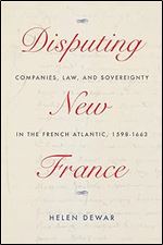 Disputing New France: Companies, Law, and Sovereignty in the French Atlantic, 1598-1663 (Volume 7) (McGill-Queen s French Atlantic Worlds Series)