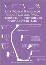 Late Roman Handmade Grog-Tempered Ware Producing Industries in South East Britain (Archaeopress Roman Archaeology)