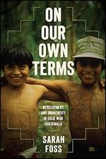 On Our Own Terms: Development and Indigeneity in Cold War Guatemala (New Cold War History)
