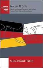 Peace at All Costs: Catholic Intellectuals, Journalists, and Media in Postwar Polish German Reconciliation (Studies in Contemporary European History, 23)