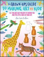 The Grown-Up's Guide to Making Art with Kids: 25+ fun and easy projects to inspire you and the little ones in your life