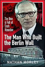 The Man Who Built the Berlin Wall: The Rise and Fall of Erich Honecker