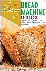 The Skinny Bread Machine Recipe Book: Simple, Lower Calorie, Healthy Breads... Baked To Perfection In Your Bread Maker