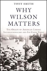 Why Wilson Matters: The Origin of American Liberal Internationalism and Its Crisis Today (Princeton Studies in International History and Politics, 152)