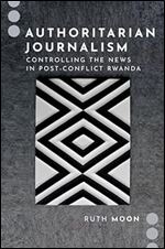 Authoritarian Journalism: Controlling the News in Post-Conflict Rwanda (Journalism and Political Communication Unbound)