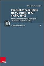 Constantino De La Fuente (San Clemente, 1502-Seville, 1560): From Acclaimed Cathedral Preacher to Condemned Lutheran Heretic (Refo500 Academic Studies, 88)